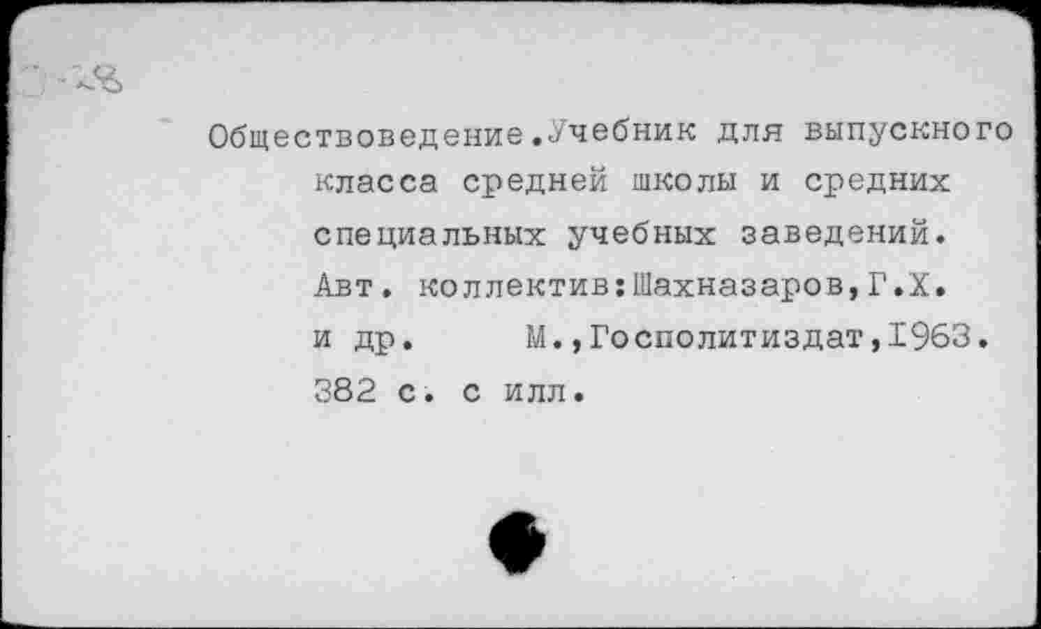 ﻿Обществоведение.Учебник для выпускного класса средней школы и средних специальных учебных заведений. Авт. коллектив:Шахназаров,Г.Х. и др. М.,Госполитиздат,1963. 382 с. с илл.